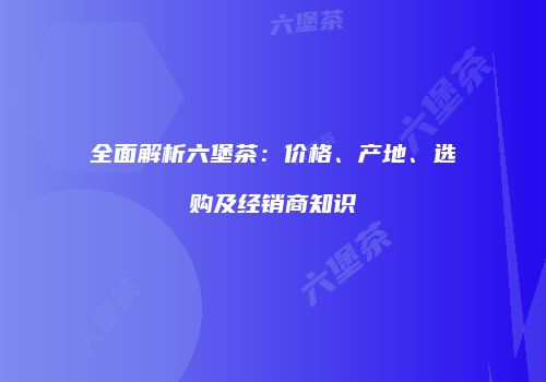 全面解析六堡茶：价格、产地、选购及经销商知识