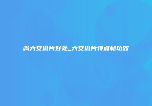 喝六安瓜片好处_六安瓜片特点和功效