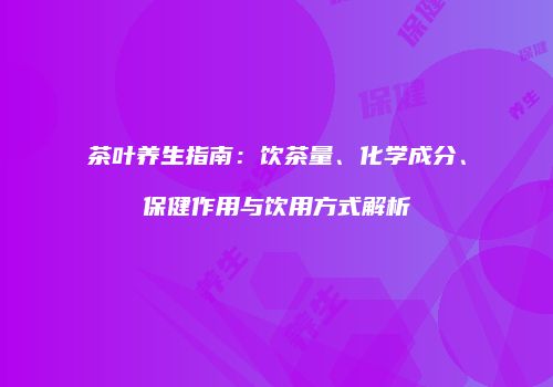 茶叶养生指南：饮茶量、化学成分、保健作用与饮用方式解析