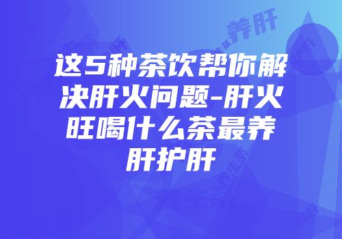 这5种茶饮帮你解决肝火问题-肝火旺喝什么茶最养肝护肝