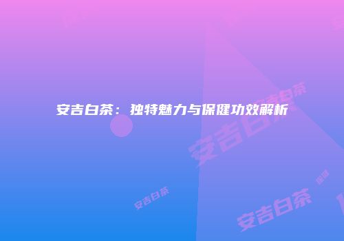 安吉白茶：独特魅力与保健功效解析