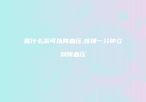 喝什么茶可以降血压,按揉一分钟立刻降血压