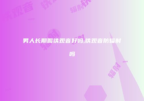 男人长期喝铁观音好吗,铁观音防辐射吗