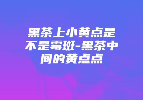 黑茶上小黄点是不是霉斑-黑茶中间的黄点点