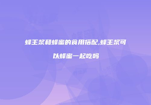 蜂王浆和蜂蜜的食用搭配,蜂王浆可以蜂蜜一起吃吗