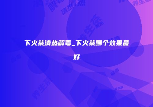 下火茶清热解毒_下火茶哪个效果最好