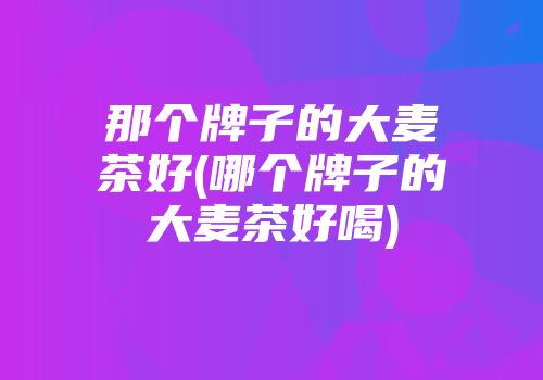 那个牌子的大麦茶好(哪个牌子的大麦茶好喝)