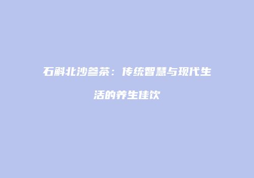 石斛北沙参茶：传统智慧与现代生活的养生佳饮