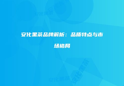 安化黑茶品牌解析：品质特点与市场格局