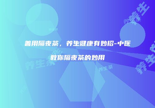 善用隔夜茶，养生健康有妙招-中医教你隔夜茶的妙用
