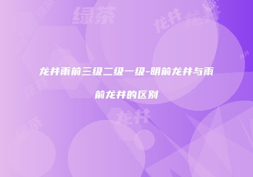 龙井雨前三级二级一级-明前龙井与雨前龙井的区别