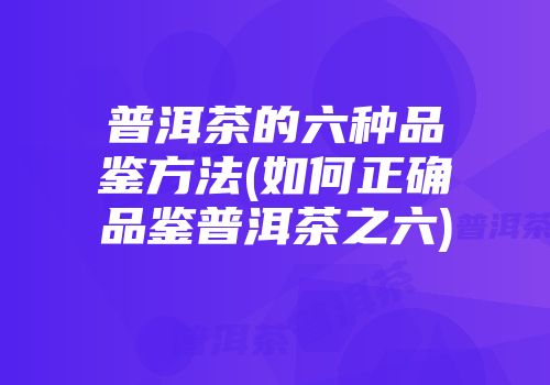 普洱茶的六种品鉴方法(如何正确品鉴普洱茶之六)