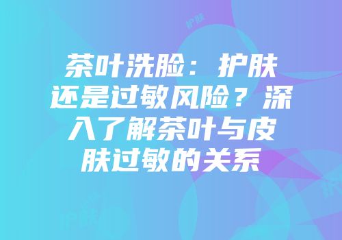 茶叶洗脸：护肤还是过敏风险？深入了解茶叶与皮肤过敏的关系