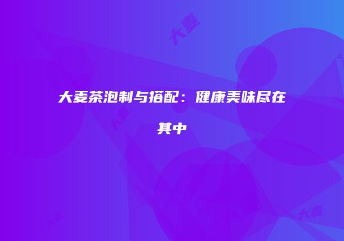 大麦茶泡制与搭配：健康美味尽在其中