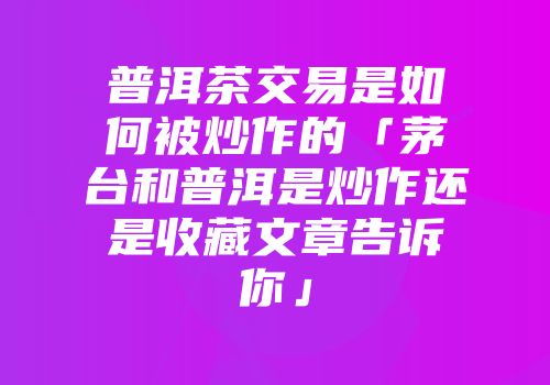 普洱茶交易是如何被炒作的「茅台和普洱是炒作还是收藏文章告诉你」
