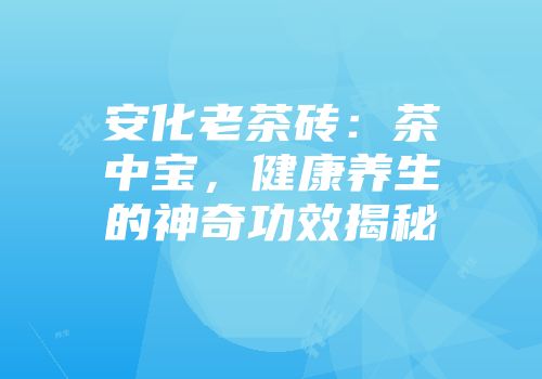 安化老茶砖：茶中宝，健康养生的神奇功效揭秘