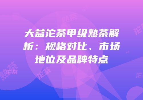 大益沱茶甲级熟茶解析：规格对比、市场地位及品牌特点