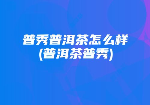 普秀普洱茶怎么样(普洱茶普秀)