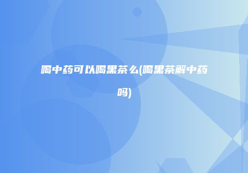 喝中药可以喝黑茶么(喝黑茶解中药吗)