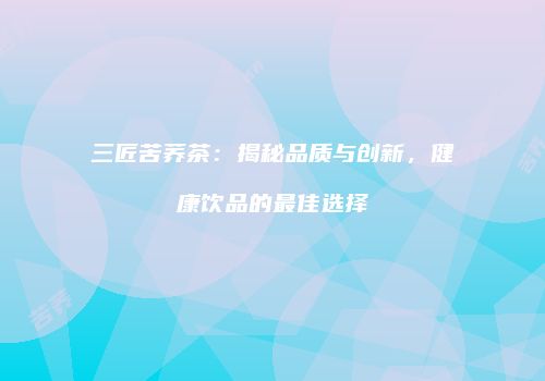三匠苦荞茶：揭秘品质与创新，健康饮品的最佳选择
