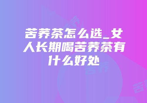 苦荞茶怎么选_女人长期喝苦荞茶有什么好处