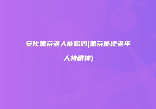安化黑茶老人能喝吗(黑茶能使老年人特精神)