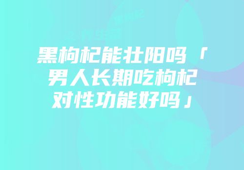 黑枸杞能壮阳吗「男人长期吃枸杞对性功能好吗」