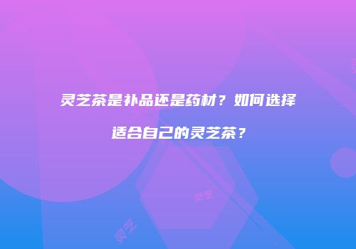 灵芝茶是补品还是药材？如何选择适合自己的灵芝茶？