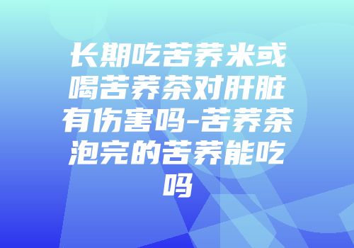 长期吃苦荞米或喝苦荞茶对肝脏有伤害吗-苦荞茶泡完的苦荞能吃吗