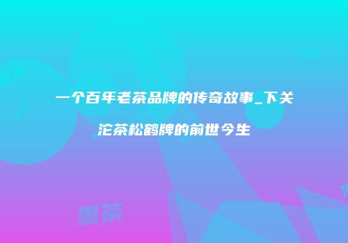 一个百年老茶品牌的传奇故事_下关沱茶松鹤牌的前世今生