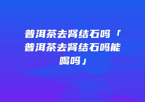 普洱茶去肾结石吗「普洱茶去肾结石吗能喝吗」