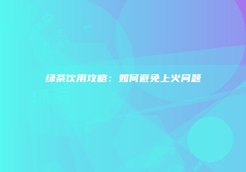 绿茶饮用攻略：如何避免上火问题
