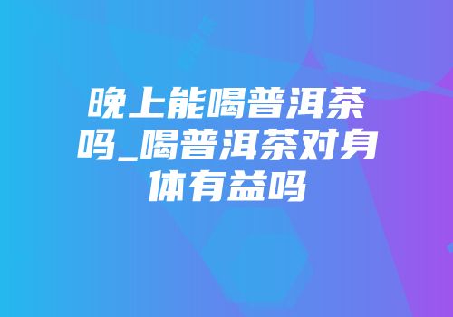 晚上能喝普洱茶吗_喝普洱茶对身体有益吗