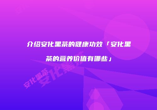 介绍安化黑茶的健康功效「安化黑茶的营养价值有哪些」