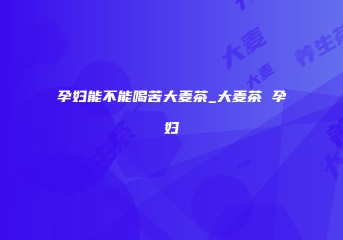 孕妇能不能喝苦大麦茶_大麦茶 孕妇