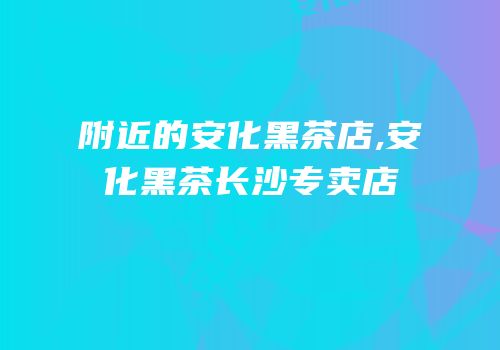 附近的安化黑茶店,安化黑茶长沙专卖店