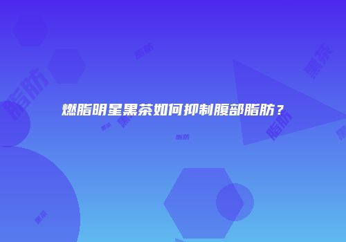燃脂明星黑茶如何抑制腹部脂肪？