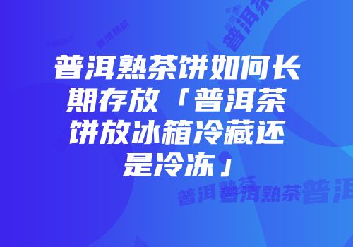 普洱熟茶饼如何长期存放「普洱茶饼放冰箱冷藏还是冷冻」