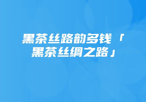 黑茶丝路韵多钱「黑茶丝绸之路」