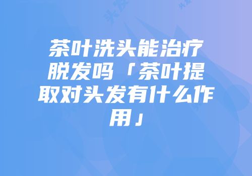 茶叶洗头能治疗脱发吗「茶叶提取对头发有什么作用」