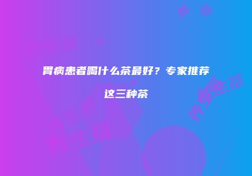 胃病患者喝什么茶最好？专家推荐这三种茶
