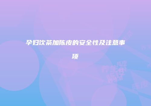 孕妇饮茶加陈皮的安全性及注意事项