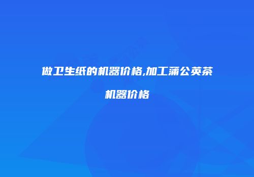 做卫生纸的机器价格,加工蒲公英茶机器价格