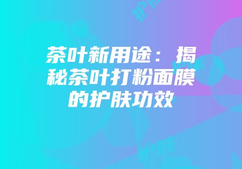 茶叶新用途：揭秘茶叶打粉面膜的护肤功效