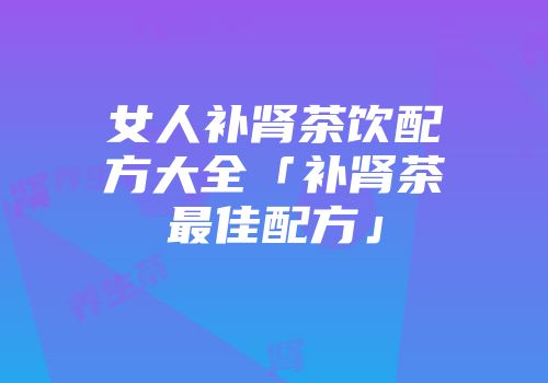 女人补肾茶饮配方大全「补肾茶最佳配方」