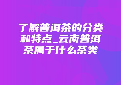 了解普洱茶的分类和特点_云南普洱茶属于什么茶类