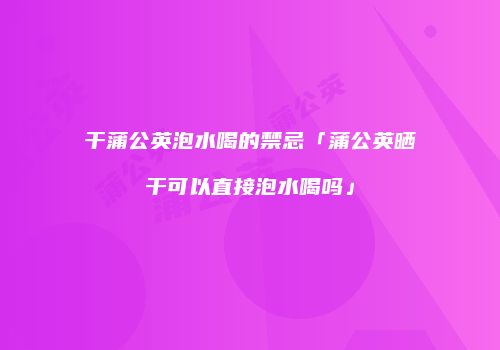 干蒲公英泡水喝的禁忌「蒲公英晒干可以直接泡水喝吗」