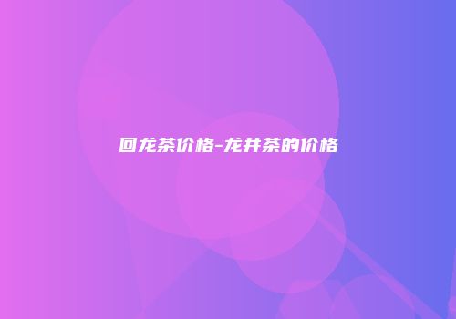 回龙茶价格-龙井茶的价格