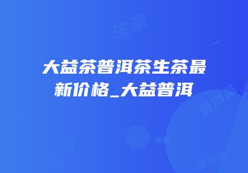 大益茶普洱茶生茶最新价格_大益普洱