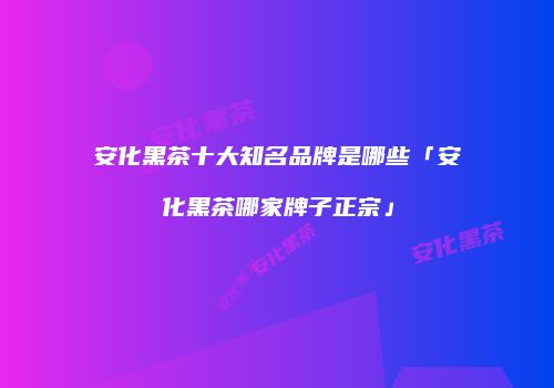 安化黑茶十大知名品牌是哪些「安化黑茶哪家牌子正宗」